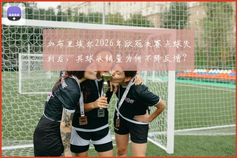 加布里埃尔2026年欧冠决赛点球失利后，其球衣销量为何不降反增？揭秘暖心支持背后的球迷文化