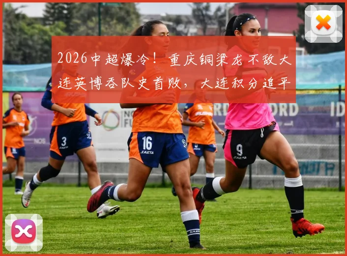 2026中超爆冷！重庆铜梁龙不敌大连英博吞队史首败，大连积分追平关键战复盘分析