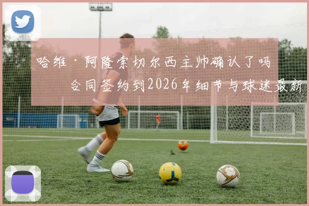 哈维·阿隆索切尔西主帅确认了吗？合同签约到2026年细节与球迷最新反应分析
