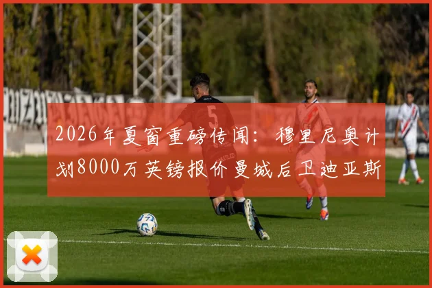 2026年夏窗重磅传闻：穆里尼奥计划8000万英镑报价曼城后卫迪亚斯，转会动态深度追踪