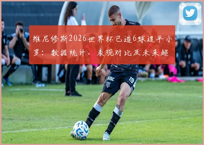 维尼修斯2026世界杯已造6球追平小罗：数据统计、表现对比及未来超越传奇可能性分析