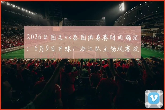 2026年国足vs泰国热身赛时间确定:6月9日开球,浙江队主场观赛攻略出炉