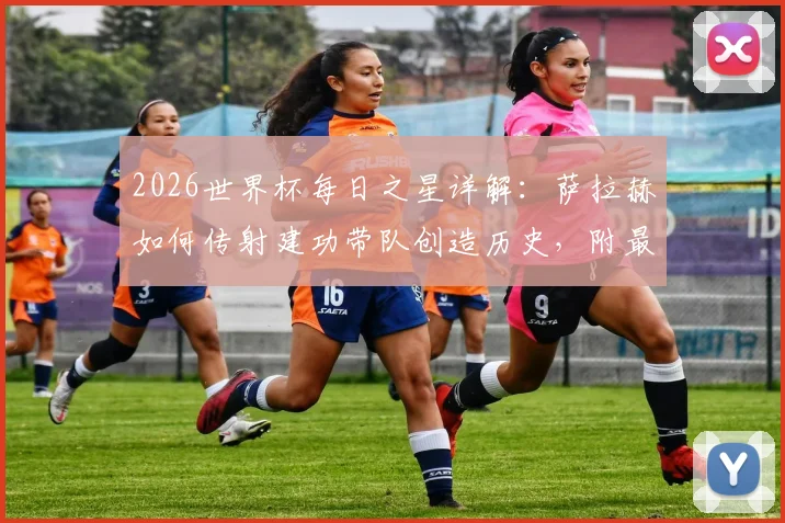 2026世界杯每日之星详解:萨拉赫如何传射建功带队创造历史,附最佳球员评选规则与看点