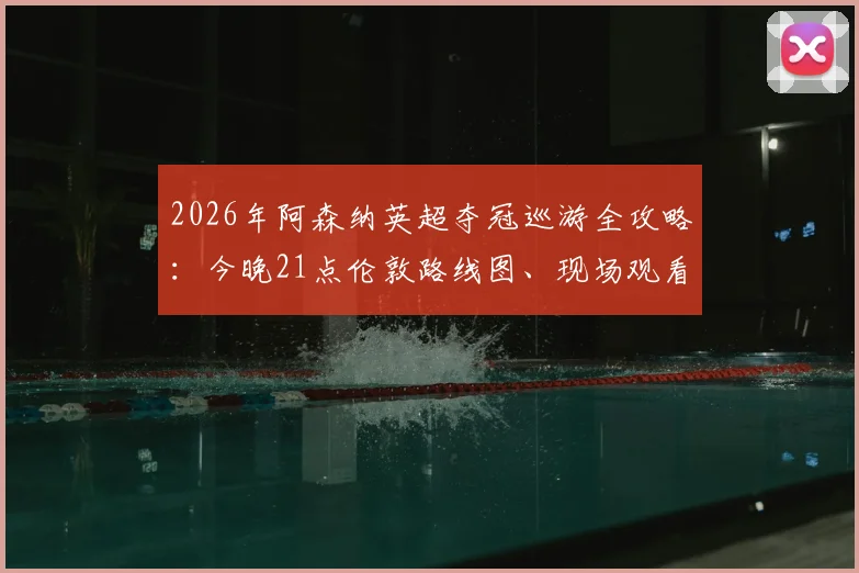 2026年阿森纳英超夺冠巡游全攻略:今晚21点伦敦路线图、现场观看点及直播回放渠道一览