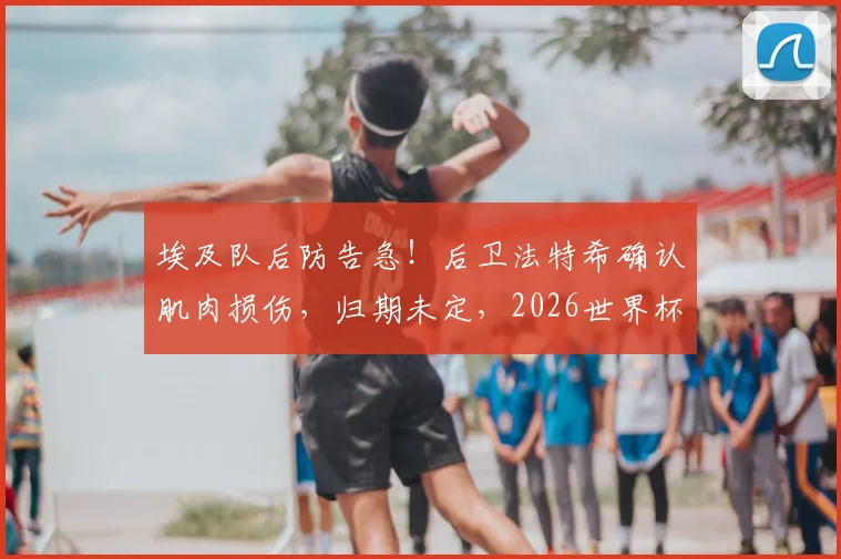 埃及队后防告急！后卫法特希确认肌肉损伤，归期未定，2026世界杯备战蒙阴影