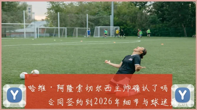 哈维·阿隆索切尔西主帅确认了吗？合同签约到2026年细节与球迷最新反应分析