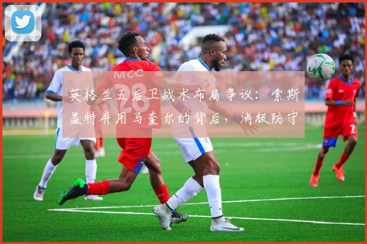 英格兰五后卫战术布局争议:索斯盖特弃用马奎尔的背后,消极防守才是2026世界杯最大隐患