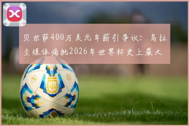 贝尔萨400万美元年薪引争议：乌拉圭媒体痛批2026年世界杯史上最大败笔？