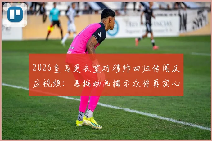 2026皇马更衣室对穆帅回归传闻反应视频:恶搞动画揭示众将真实心态,不寒而栗场面引热议