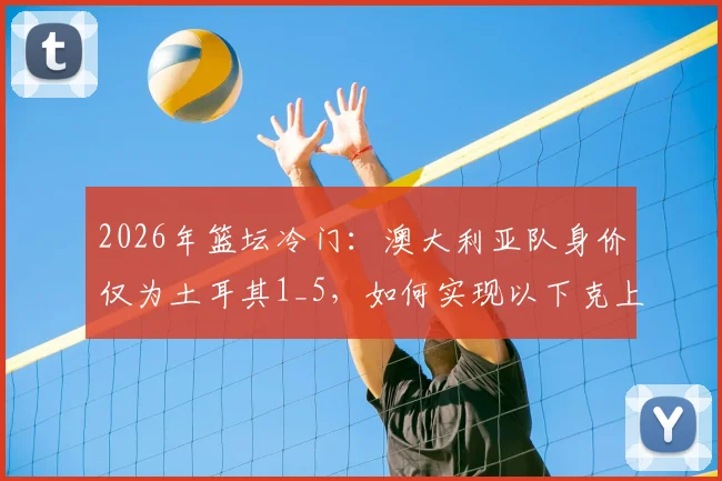 2026年篮坛冷门：澳大利亚队身价仅为土耳其1_5，如何实现以下克上暴打强敌？