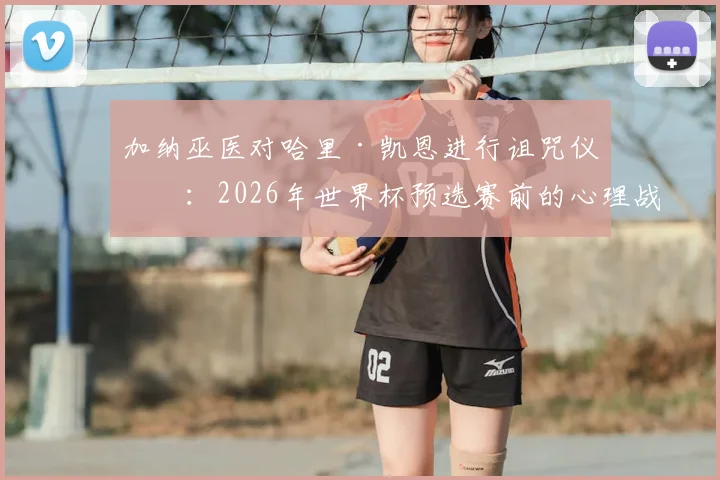 加纳巫医对哈里·凯恩进行诅咒仪式：2026年世界杯预选赛前的心理战与足球巫术探秘