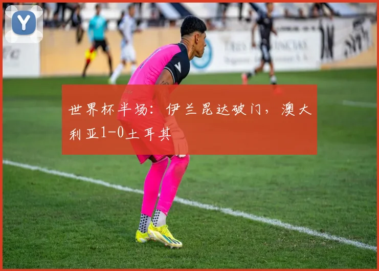 世界杯半场：伊兰昆达破门，澳大利亚1-0土耳其