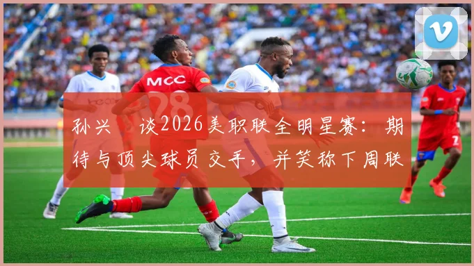 孙兴慜谈2026美职联全明星赛：期待与顶尖球员交手，并笑称下周联赛要对穆勒“特别关照”