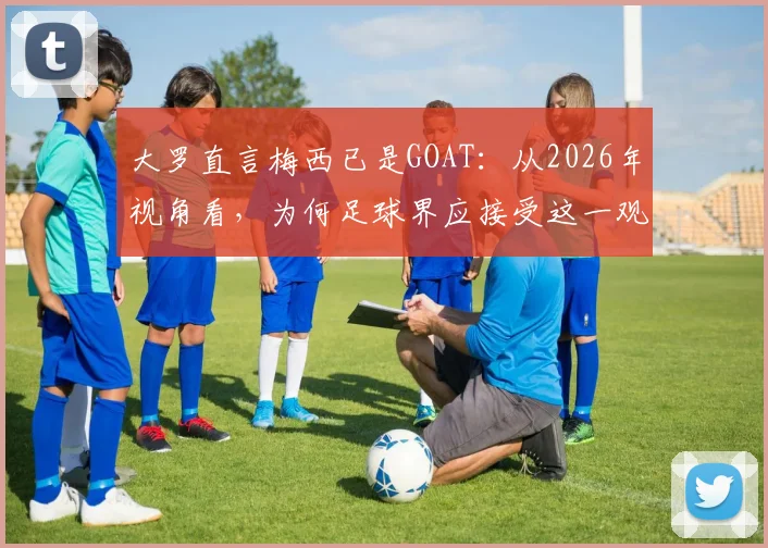 大罗直言梅西已是GOAT：从2026年视角看，为何足球界应接受这一观点，附与贝利、老马、C罗的历史地位深度对比