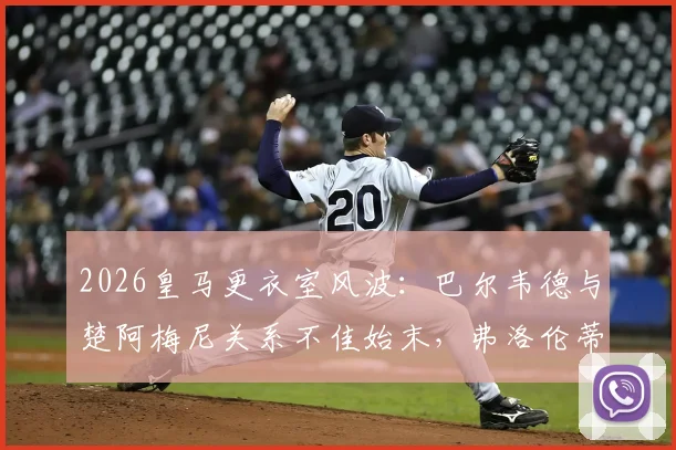2026皇马更衣室风波：巴尔韦德与楚阿梅尼关系不佳始末，弗洛伦蒂诺为何亲自介入调解？