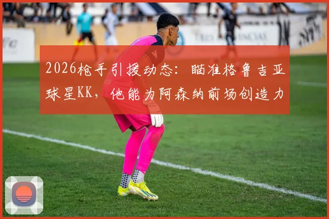 2026枪手引援动态：瞄准格鲁吉亚球星KK，他能为阿森纳前场创造力带来哪些改变？转会可能性深度探讨