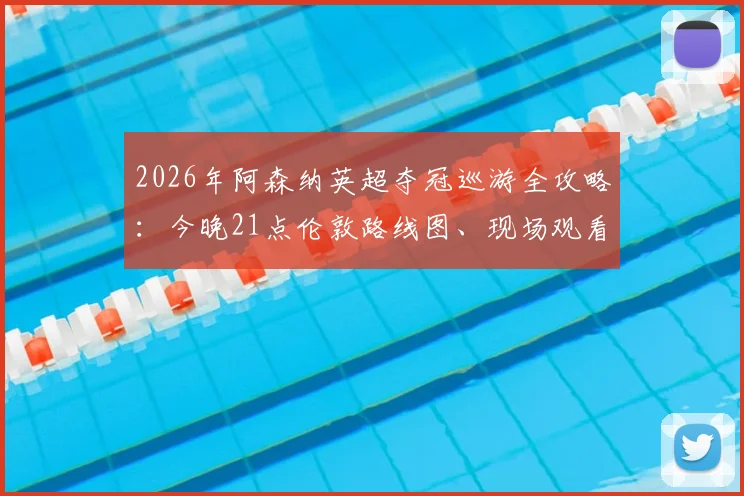 2026年阿森纳英超夺冠巡游全攻略：今晚21点伦敦路线图、现场观看点及直播回放渠道一览