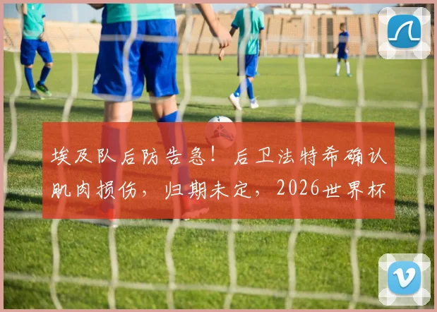 埃及队后防告急！后卫法特希确认肌肉损伤，归期未定，2026世界杯备战蒙阴影