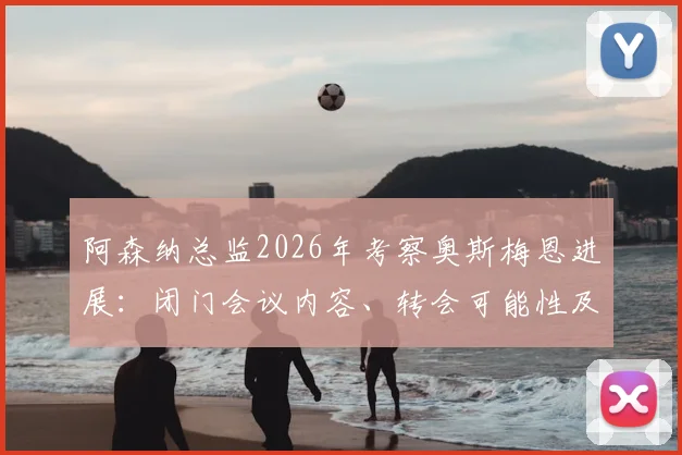 阿森纳总监2026年考察奥斯梅恩进展：闭门会议内容、转会可能性及球员适配性深度分析
