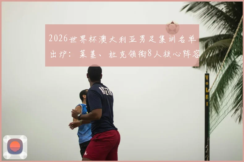 2026世界杯澳大利亚男足集训名单出炉:莱基、杜克领衔8人核心阵容,备战动态及球员分析全览