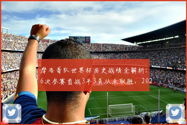 摩洛哥队世界杯历史战绩全解析：6次参赛首战3平3负从未取胜，2026年能否打破魔咒？