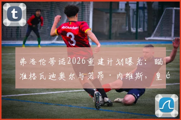 弗洛伦蒂诺2026重建计划曝光：瞄准格瓦迪奥尔与若昂·内维斯，皇马两大目标转会可行性分析