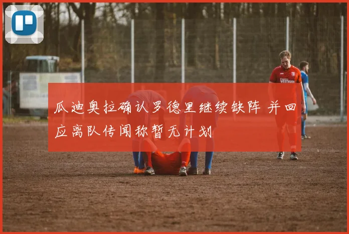 瓜迪奥拉确认罗德里继续缺阵 并回应离队传闻称暂无计划
