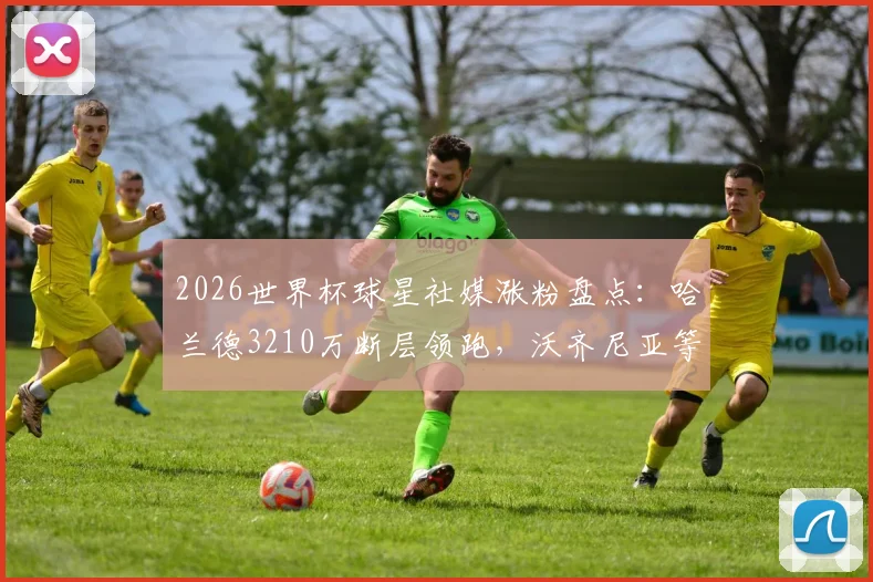 2026世界杯球星社媒涨粉盘点：哈兰德3210万断层领跑，沃齐尼亚等黑马谁涨粉最猛？