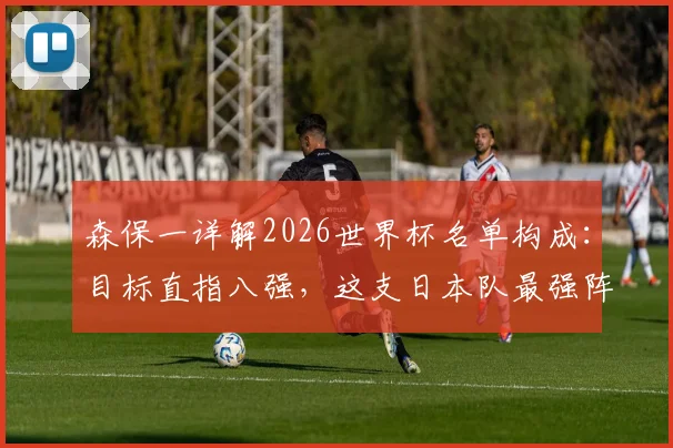 森保一详解2026世界杯名单构成：目标直指八强，这支日本队最强阵容该如何打造？