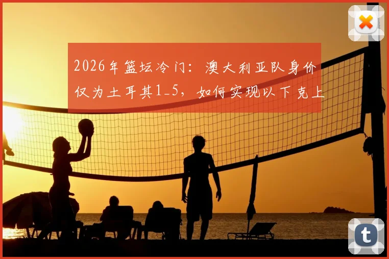 2026年篮坛冷门：澳大利亚队身价仅为土耳其1_5，如何实现以下克上暴打强敌？