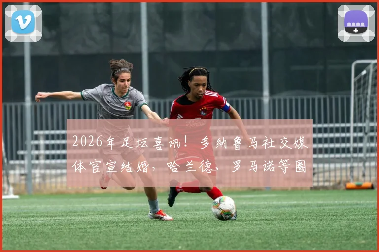 2026年足坛喜讯!多纳鲁马社交媒体官宣结婚,哈兰德、罗马诺等圈内好友纷纷留言送上新婚祝福