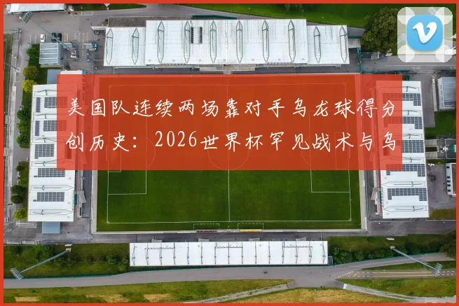 美国队连续两场靠对手乌龙球得分创历史：2026世界杯罕见战术与乌龙球规则全解析