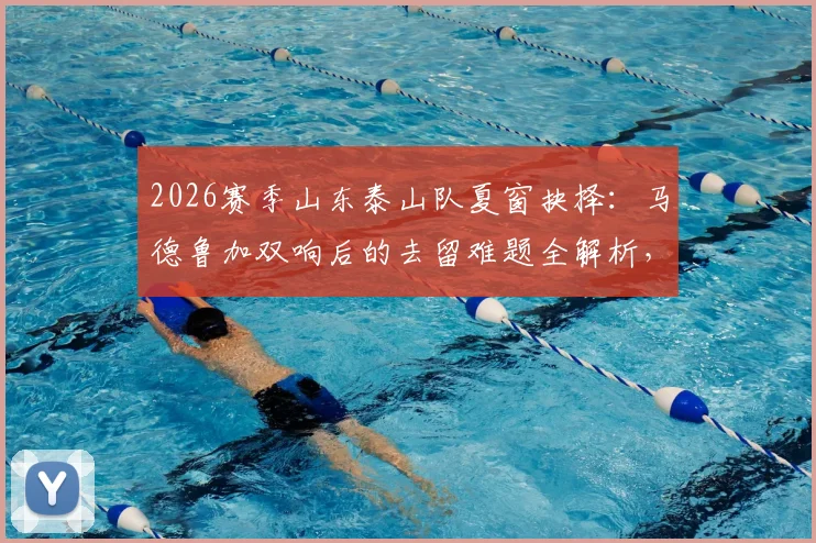 2026赛季山东泰山队夏窗抉择：马德鲁加双响后的去留难题全解析，外租或留用背后的战术与财务考量