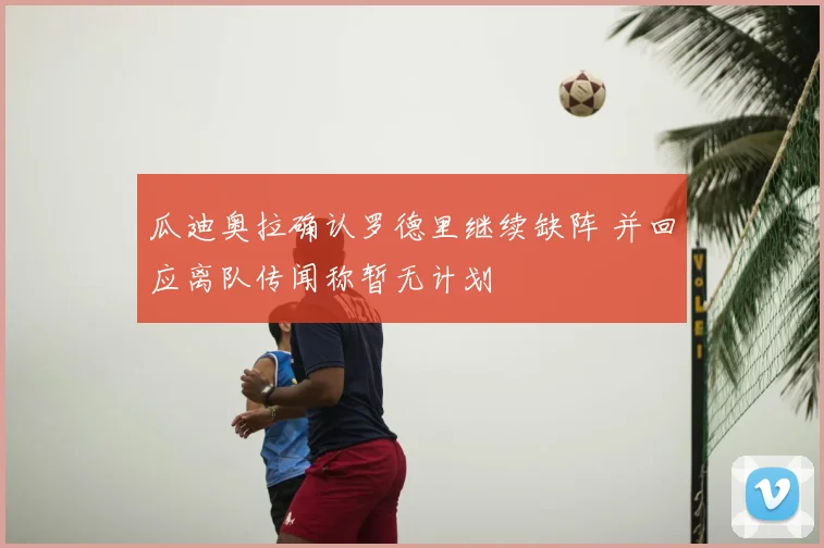 瓜迪奥拉确认罗德里继续缺阵 并回应离队传闻称暂无计划