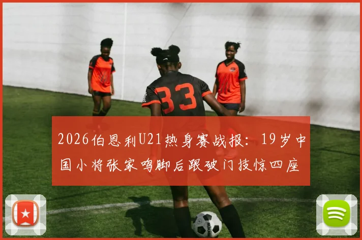2026伯恩利U21热身赛战报：19岁中国小将张家鸣脚后跟破门技惊四座，助球队轻取对手（附进球分析）