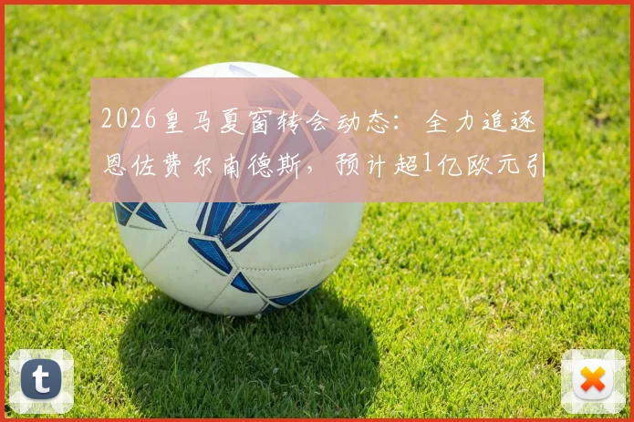2026皇马夏窗转会动态：全力追逐恩佐费尔南德斯，预计超1亿欧元引援替代奥利塞