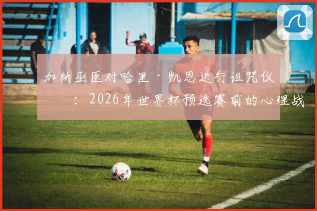 加纳巫医对哈里·凯恩进行诅咒仪式：2026年世界杯预选赛前的心理战与足球巫术探秘