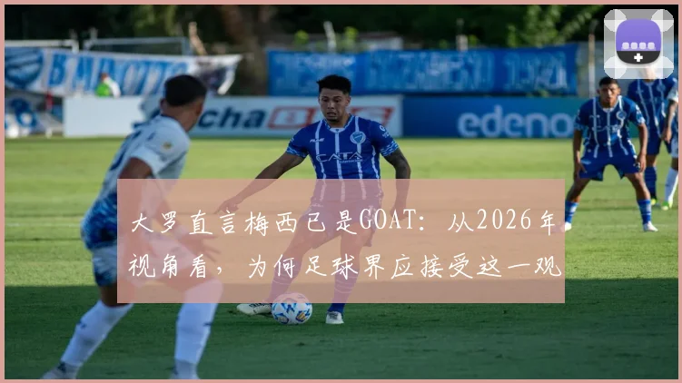 大罗直言梅西已是GOAT：从2026年视角看，为何足球界应接受这一观点，附与贝利、老马、C罗的历史地位深度对比