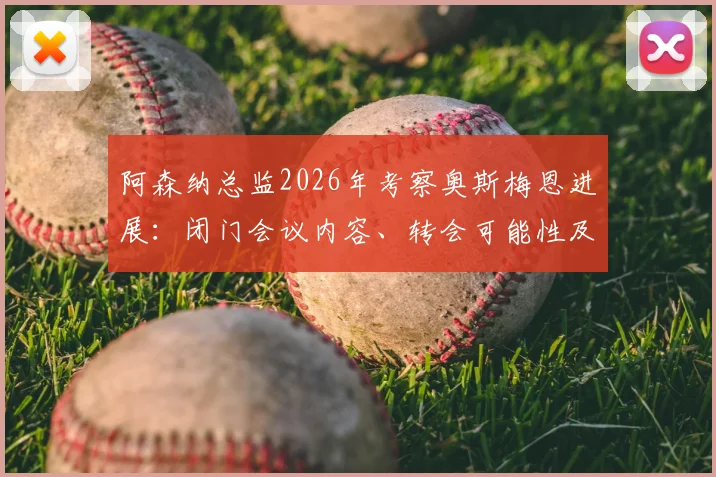 阿森纳总监2026年考察奥斯梅恩进展：闭门会议内容、转会可能性及球员适配性深度分析