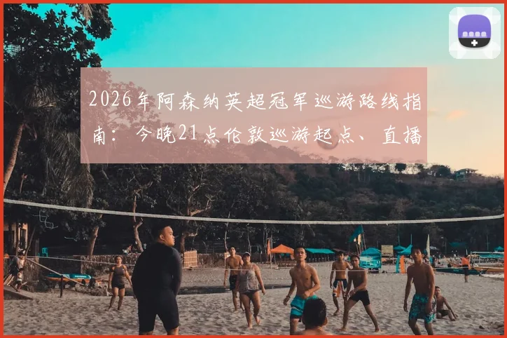 2026年阿森纳英超冠军巡游路线指南:今晚21点伦敦巡游起点、直播平台及球迷参与全攻略