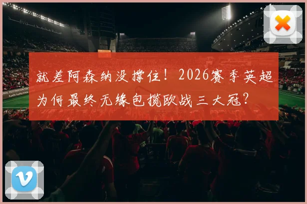 就差阿森纳没撑住!2026赛季英超为何最终无缘包揽欧战三大冠?