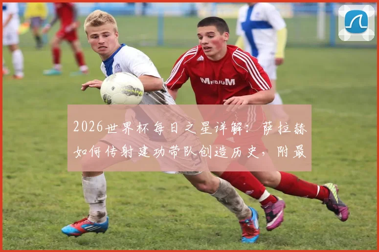 2026世界杯每日之星详解：萨拉赫如何传射建功带队创造历史，附最佳球员评选规则与看点