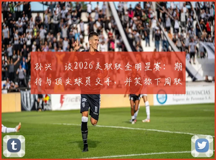 孙兴慜谈2026美职联全明星赛：期待与顶尖球员交手，并笑称下周联赛要对穆勒“特别关照”